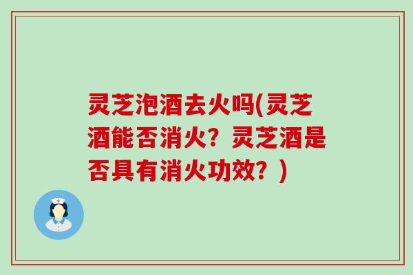 灵芝泡酒去火吗(灵芝酒能否消火？灵芝酒是否具有消火功效？)