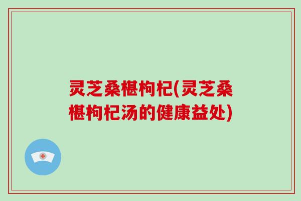 灵芝桑椹枸杞(灵芝桑椹枸杞汤的健康益处)