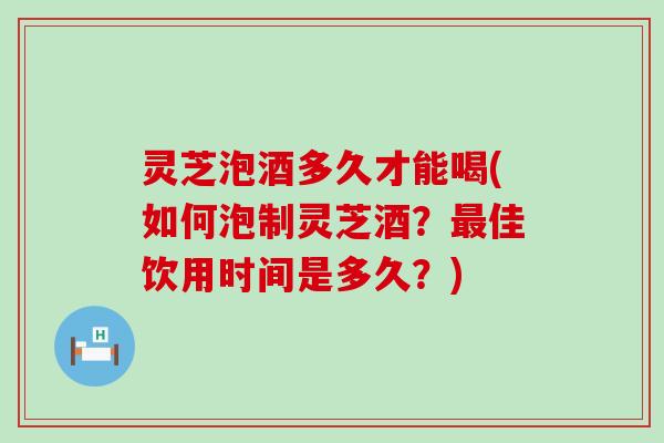 灵芝泡酒多久才能喝(如何泡制灵芝酒？佳饮用时间是多久？)