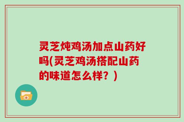 灵芝炖鸡汤加点山药好吗(灵芝鸡汤搭配山药的味道怎么样？)