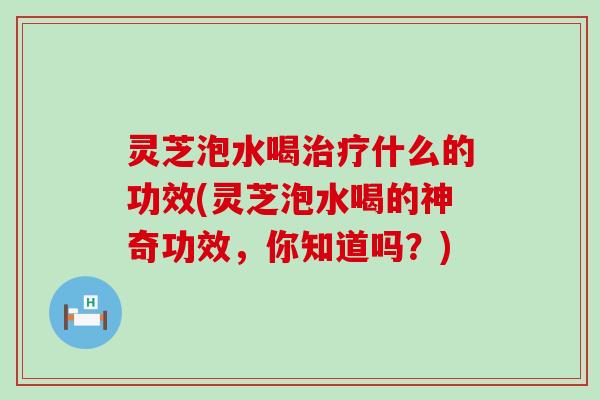 灵芝泡水喝什么的功效(灵芝泡水喝的神奇功效，你知道吗？)