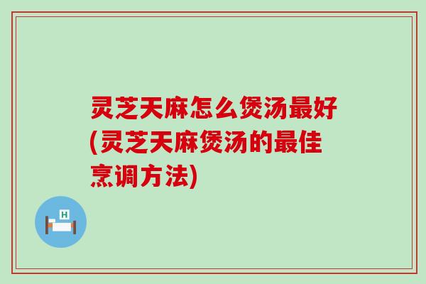 灵芝天麻怎么煲汤好(灵芝天麻煲汤的佳烹调方法)