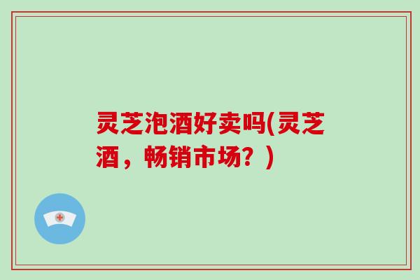 灵芝泡酒好卖吗(灵芝酒，畅销市场？)