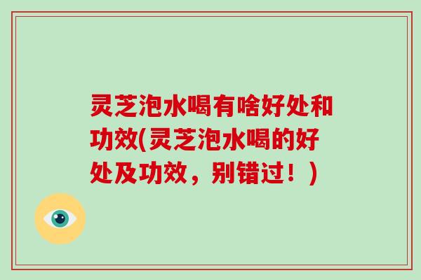 灵芝泡水喝有啥好处和功效(灵芝泡水喝的好处及功效，别错过！)