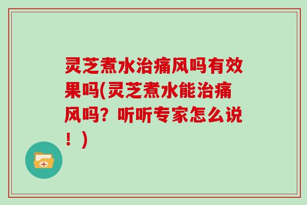 灵芝煮水痛风吗有效果吗(灵芝煮水能痛风吗？听听专家怎么说！)