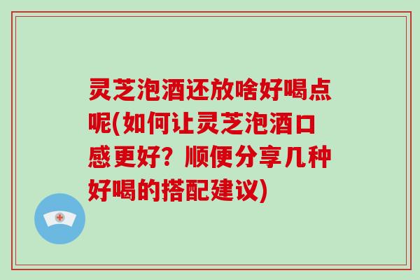 灵芝泡酒还放啥好喝点呢(如何让灵芝泡酒口感更好？顺便分享几种好喝的搭配建议)