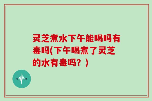 灵芝煮水下午能喝吗有毒吗(下午喝煮了灵芝的水有毒吗？)