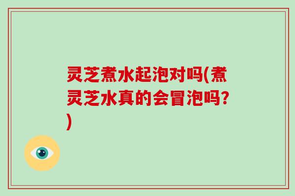 灵芝煮水起泡对吗(煮灵芝水真的会冒泡吗？)