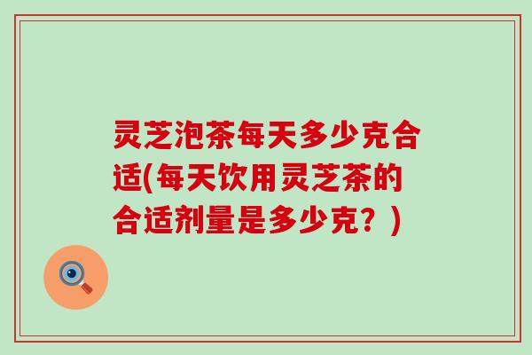 灵芝泡茶每天多少克合适(每天饮用灵芝茶的合适剂量是多少克？)