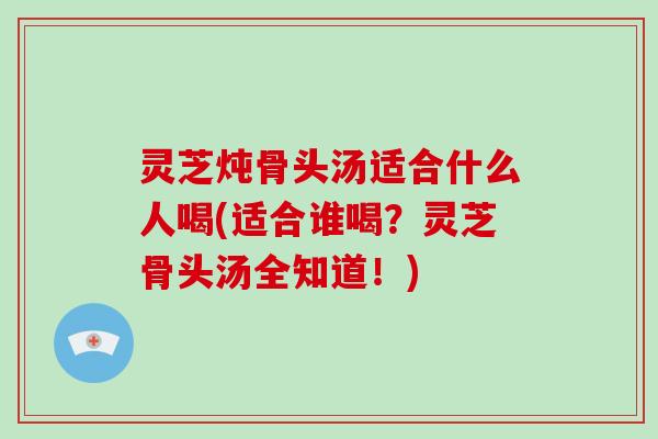 灵芝炖骨头汤适合什么人喝(适合谁喝？灵芝骨头汤全知道！)