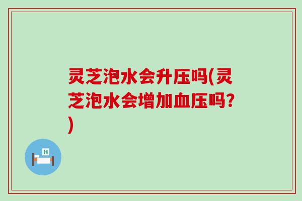 灵芝泡水会升压吗(灵芝泡水会增加吗？)