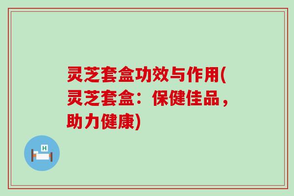 灵芝套盒功效与作用(灵芝套盒：保健佳品，助力健康)