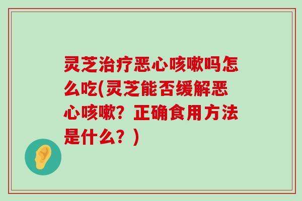 灵芝恶心吗怎么吃(灵芝能否缓解恶心？正确食用方法是什么？)