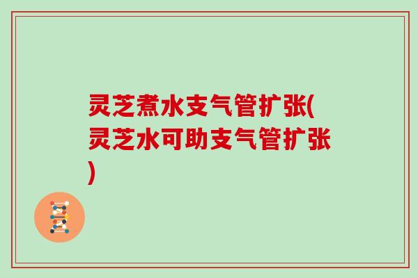 灵芝煮水支气管扩张(灵芝水可助支气管扩张)