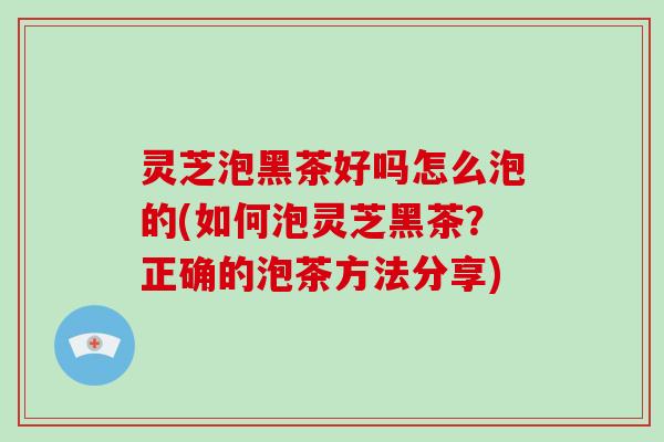 灵芝泡黑茶好吗怎么泡的(如何泡灵芝黑茶？正确的泡茶方法分享)