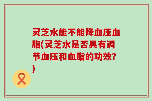 灵芝水能不能降(灵芝水是否具有调节和的功效？)