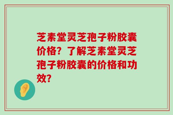 芝素堂灵芝孢子粉胶囊价格？了解芝素堂灵芝孢子粉胶囊的价格和功效？