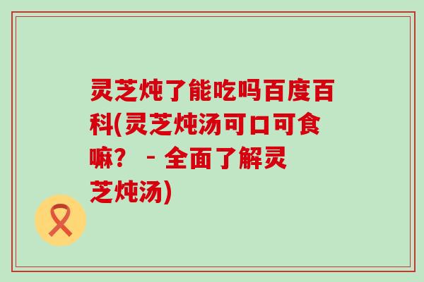 灵芝炖了能吃吗百度百科(灵芝炖汤可口可食嘛？ - 全面了解灵芝炖汤)