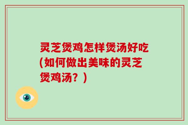 灵芝煲鸡怎样煲汤好吃(如何做出美味的灵芝煲鸡汤？)