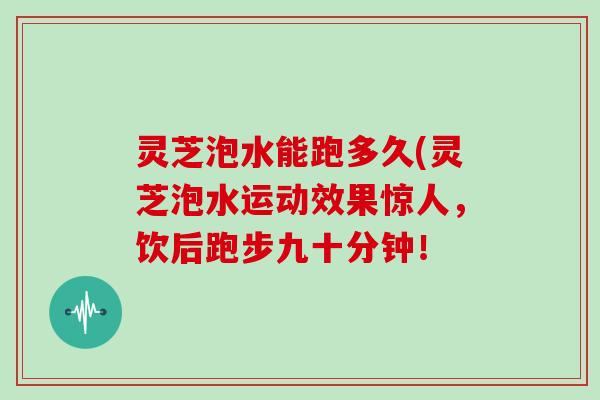 灵芝泡水能跑多久(灵芝泡水运动效果惊人，饮后跑步九十分钟！