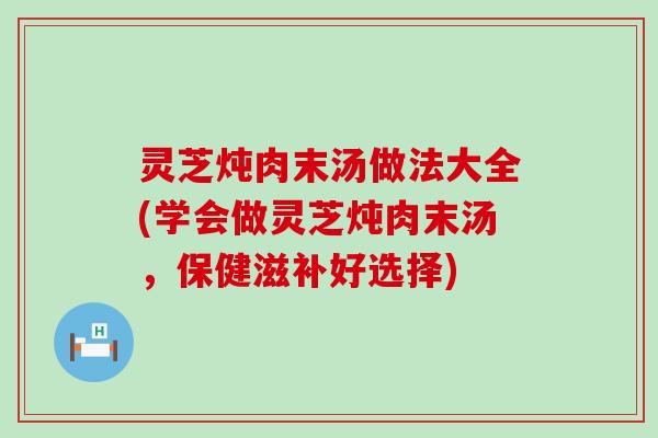 灵芝炖肉末汤做法大全(学会做灵芝炖肉末汤，保健滋补好选择)