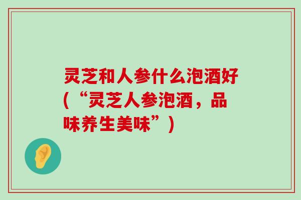 灵芝和人参什么泡酒好(“灵芝人参泡酒，品味养生美味”)