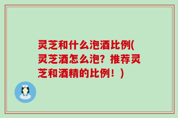 灵芝和什么泡酒比例(灵芝酒怎么泡？推荐灵芝和酒精的比例！)