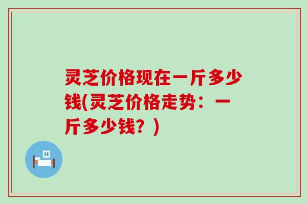 灵芝价格现在一斤多少钱(灵芝价格走势：一斤多少钱？)