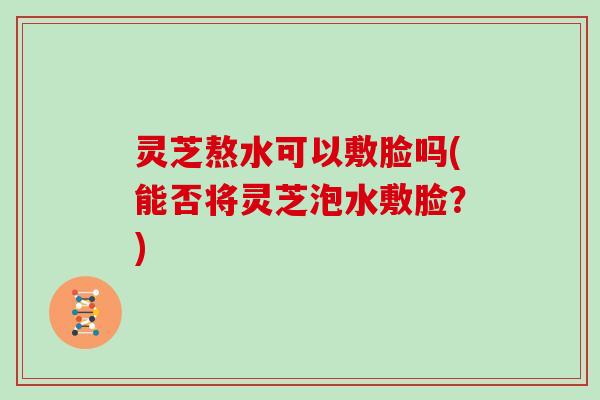 灵芝熬水可以敷脸吗(能否将灵芝泡水敷脸？)