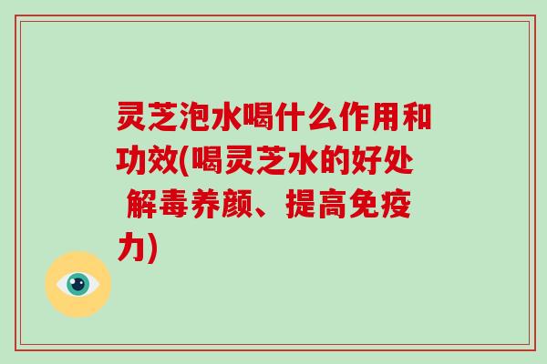 灵芝泡水喝什么作用和功效(喝灵芝水的好处 养颜、提高免疫力)