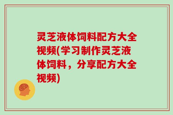 灵芝液体饲料配方大全视频(学习制作灵芝液体饲料，分享配方大全视频)