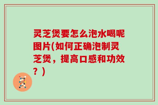 灵芝煲要怎么泡水喝呢图片(如何正确泡制灵芝煲，提高口感和功效？)