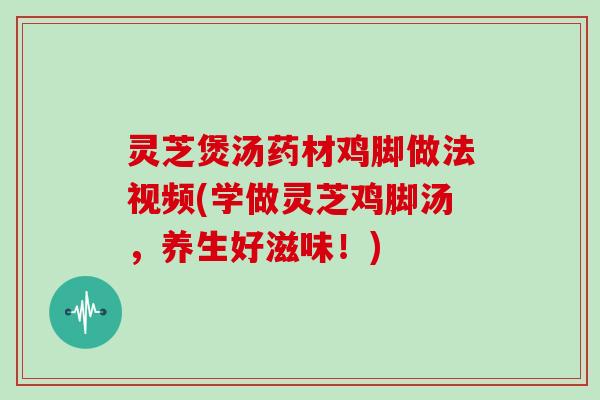 灵芝煲汤药材鸡脚做法视频(学做灵芝鸡脚汤，养生好滋味！)