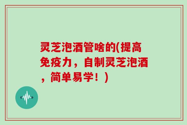 灵芝泡酒管啥的(提高免疫力，自制灵芝泡酒，简单易学！)