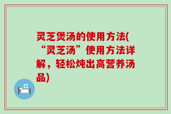 灵芝煲汤的使用方法(“灵芝汤”使用方法详解，轻松炖出高营养汤品)