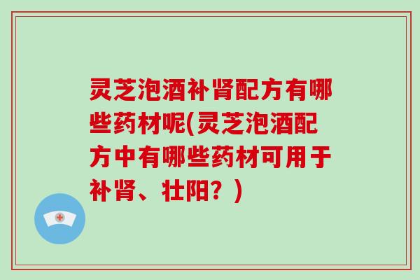 灵芝泡酒补配方有哪些药材呢(灵芝泡酒配方中有哪些药材可用于补、壮阳？)