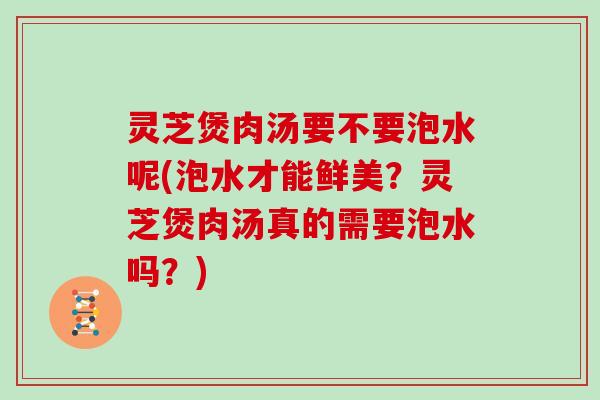 灵芝煲肉汤要不要泡水呢(泡水才能鲜美？灵芝煲肉汤真的需要泡水吗？)