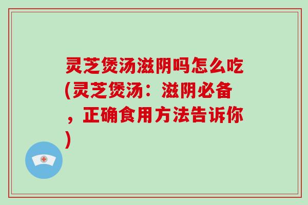 灵芝煲汤滋阴吗怎么吃(灵芝煲汤：滋阴必备，正确食用方法告诉你)