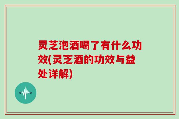 灵芝泡酒喝了有什么功效(灵芝酒的功效与益处详解)