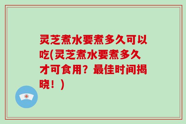 灵芝煮水要煮多久可以吃(灵芝煮水要煮多久才可食用？佳时间揭晓！)