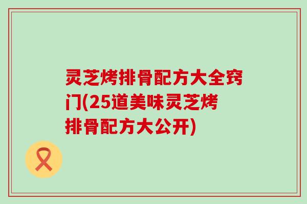 灵芝烤排骨配方大全窍门(25道美味灵芝烤排骨配方大公开)