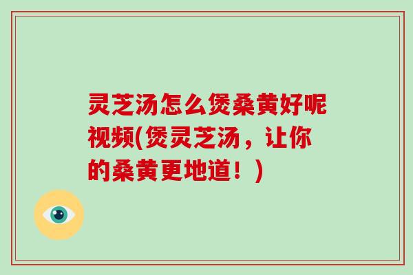 灵芝汤怎么煲桑黄好呢视频(煲灵芝汤，让你的桑黄更地道！)