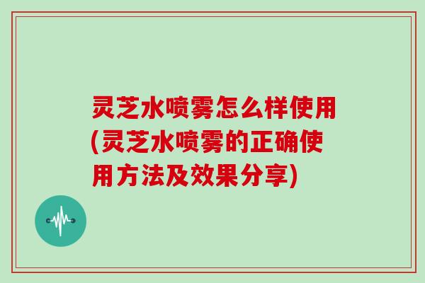 灵芝水喷雾怎么样使用(灵芝水喷雾的正确使用方法及效果分享)