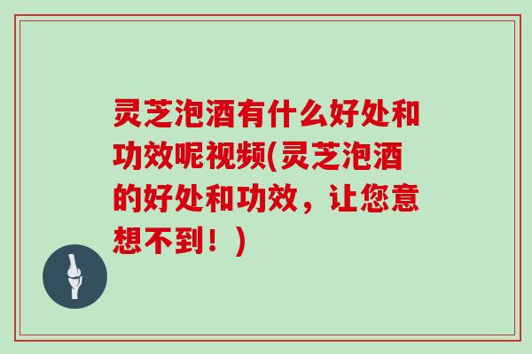 灵芝泡酒有什么好处和功效呢视频(灵芝泡酒的好处和功效，让您意想不到！)