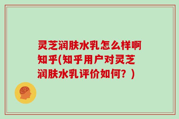 灵芝润肤水乳怎么样啊知乎(知乎用户对灵芝润肤水乳评价如何？)