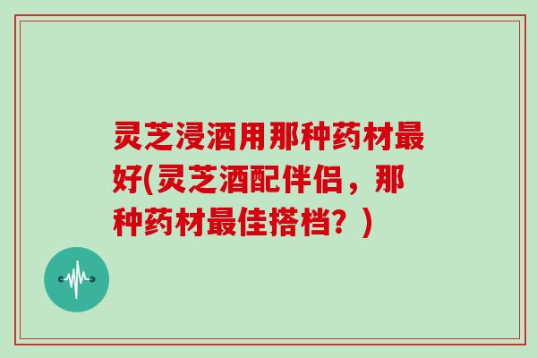 灵芝浸酒用那种药材好(灵芝酒配伴侣，那种药材佳搭档？)