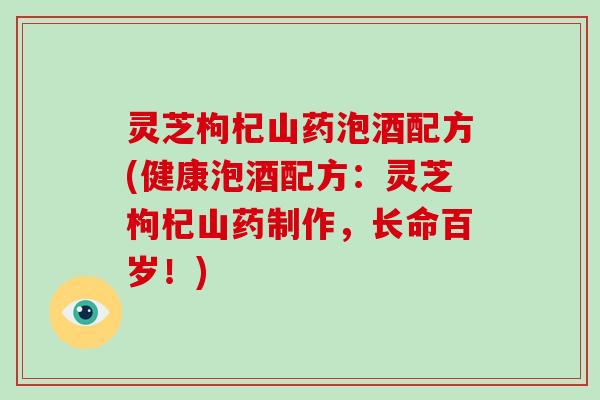 灵芝枸杞山药泡酒配方(健康泡酒配方：灵芝枸杞山药制作，长命百岁！)