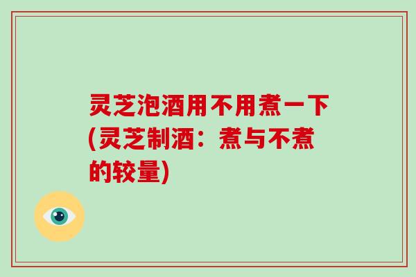 灵芝泡酒用不用煮一下(灵芝制酒：煮与不煮的较量)