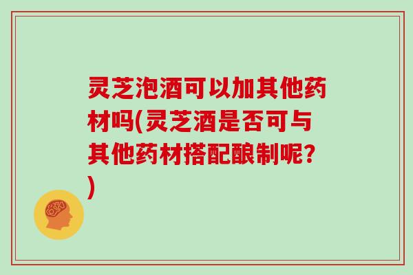 灵芝泡酒可以加其他药材吗(灵芝酒是否可与其他药材搭配酿制呢？)