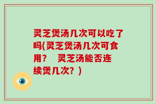 灵芝煲汤几次可以吃了吗(灵芝煲汤几次可食用？  灵芝汤能否连续煲几次？)